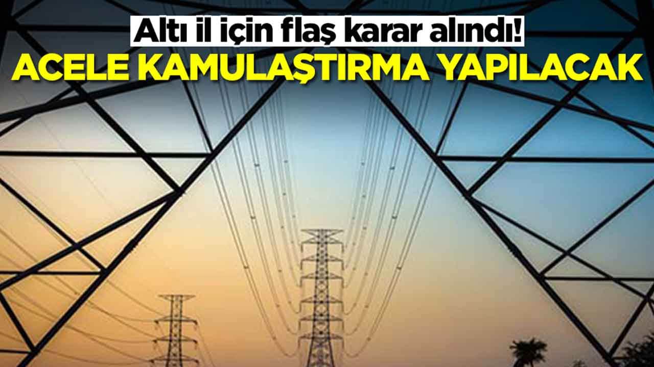 Altı il için flaş karar alındı: Acele kamulaştırma yapılacak