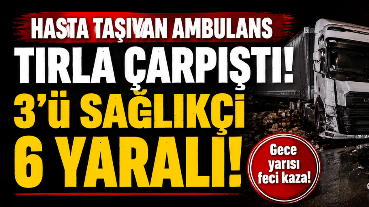 Hasta taşıyan ambulans tırla çarpıştı! 3'ü sağlıkçı 6 yaralı