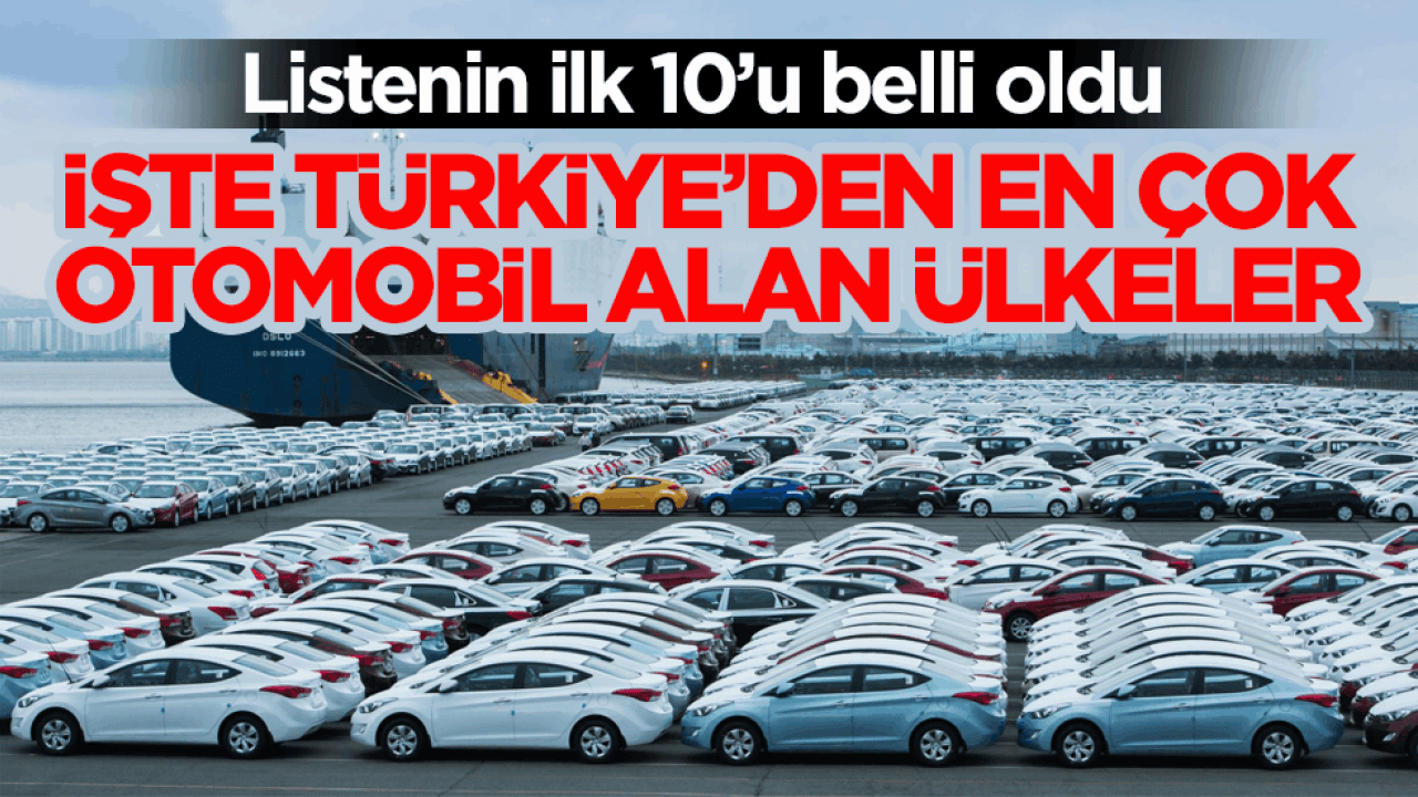 Listenin ilk 10’u belli oldu! İşte Türkiye’den en çok otomobil alan ülkeler