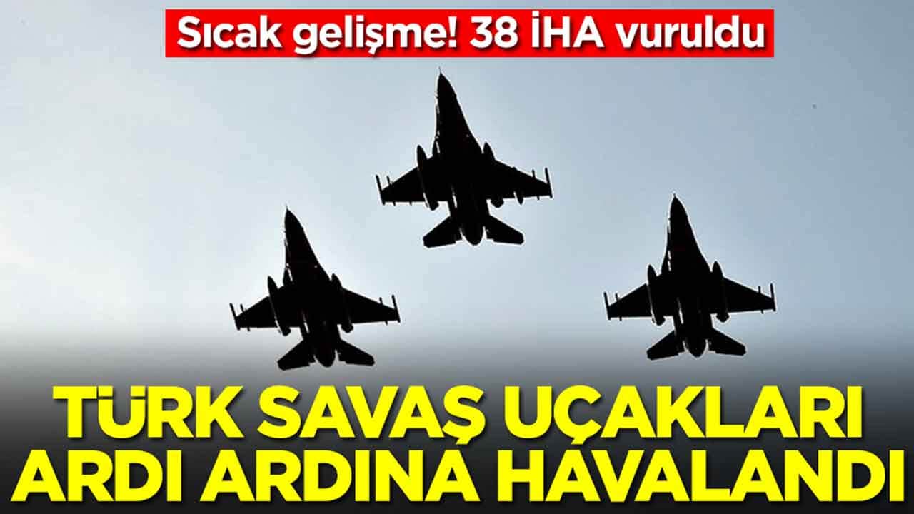 Sıcak gelişme! 38 İHA vuruldu, Türk savaş uçakları ardı ardına havalandı