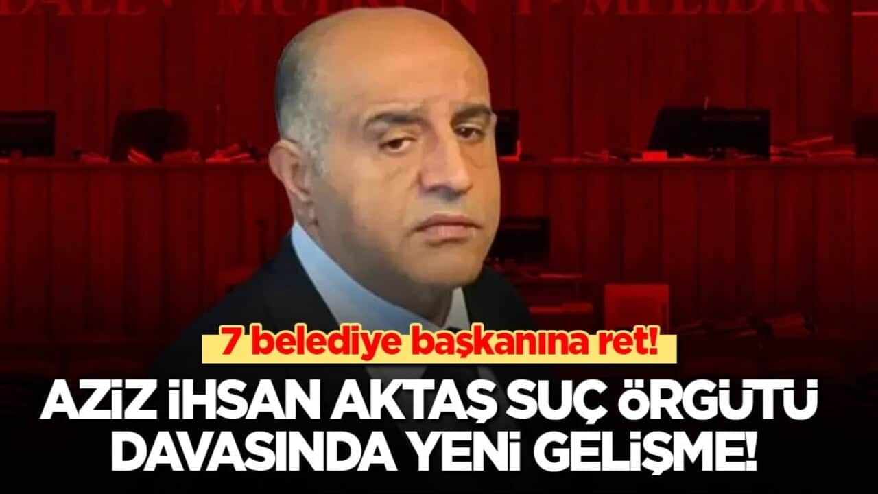 Aziz İhsan Aktaş davasında yeni gelişme! Mahkemeden 7 belediye başkanına ret!