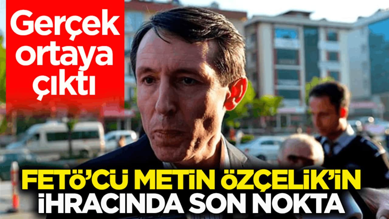 Gerçek ortaya çıktı! FETÖ’cü Metin Özçelik’in ihracında son nokta