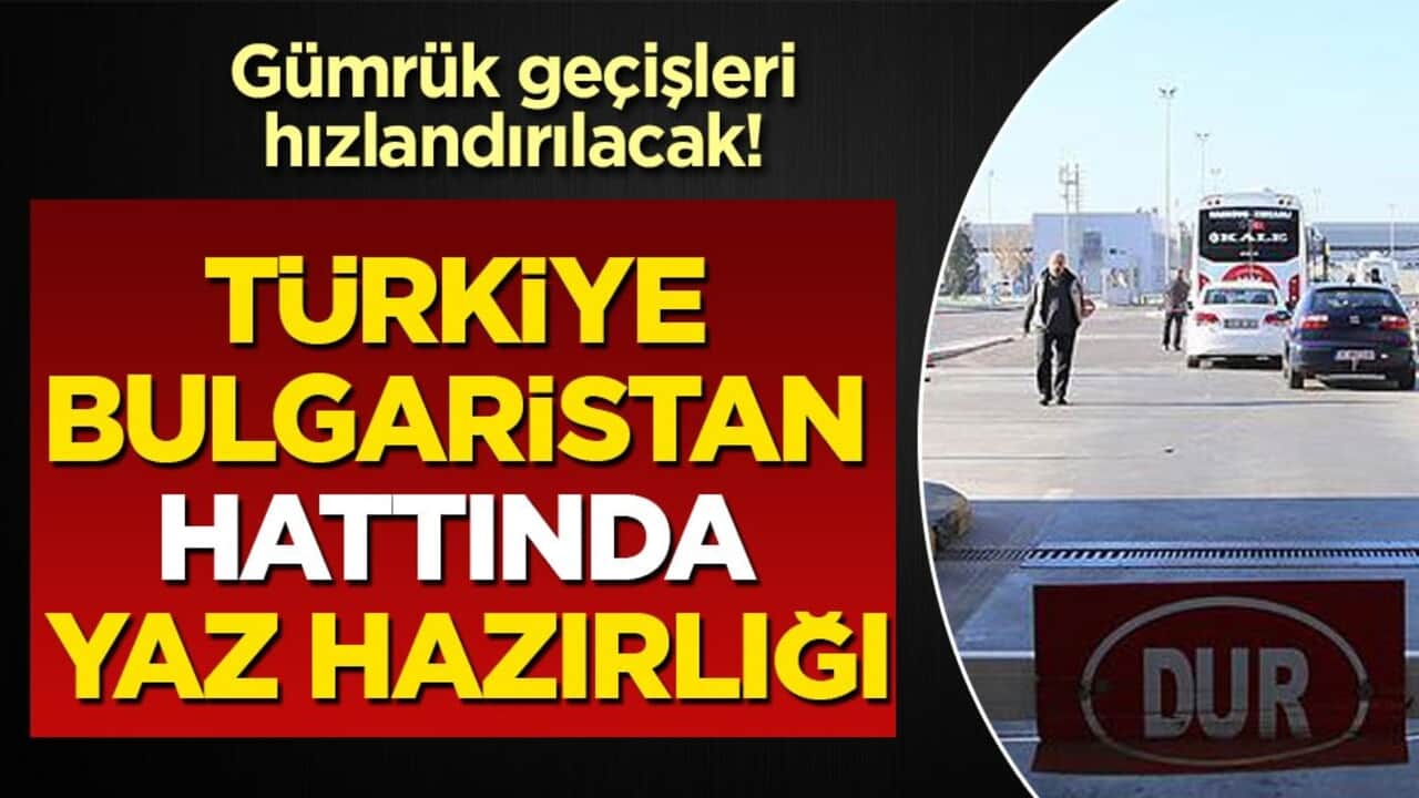 Gümrük geçişleri hızlandırılacak! Türkiye-Bulgaristan hattında yaz hazırlığı