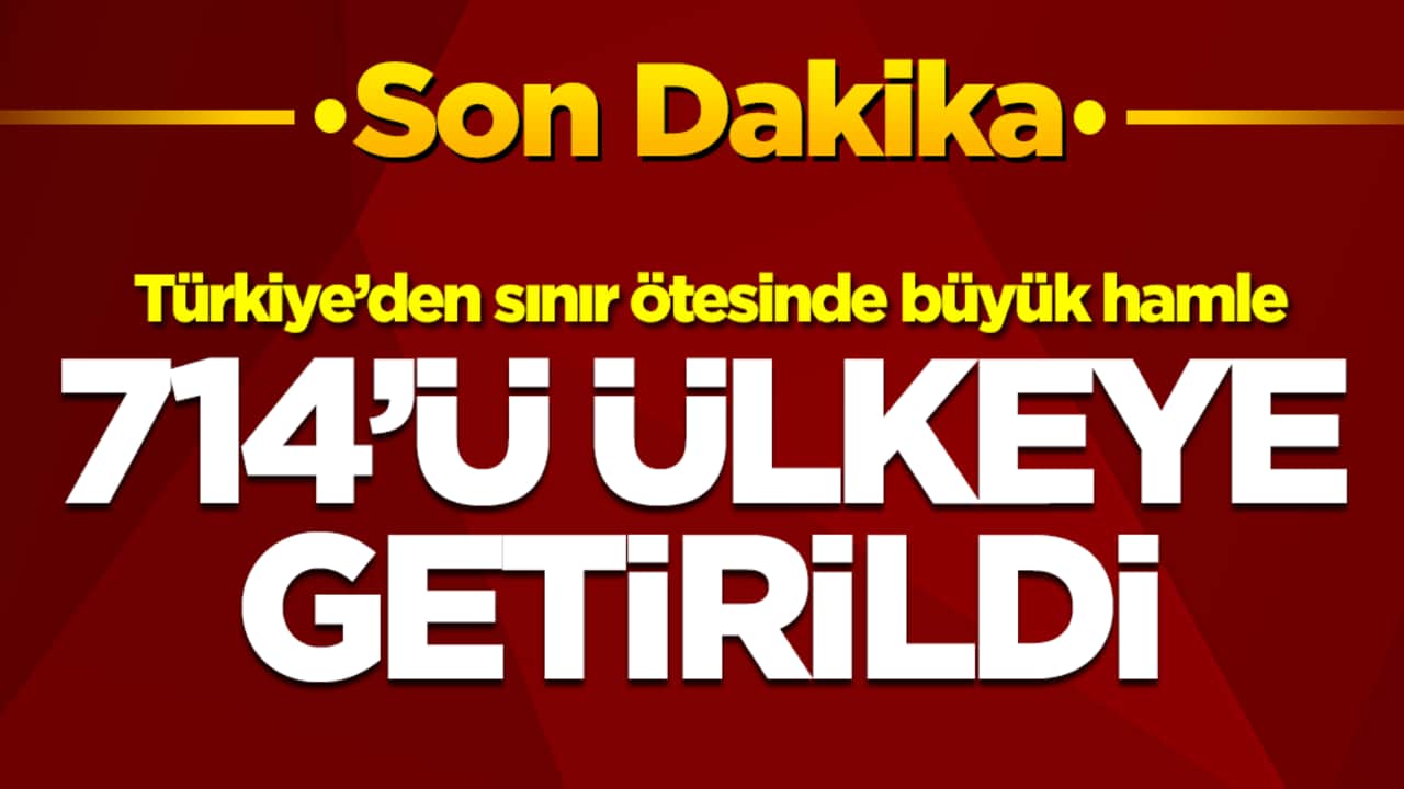 Türkiye’den sınır ötesinde büyük hamle: 714'ü ülkeye getirildi