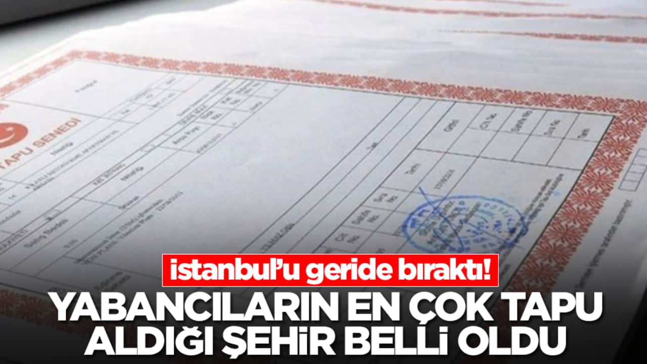 Yabancıların en çok tapu aldığı şehir ortaya çıktı! İstanbul'u geride bıraktı