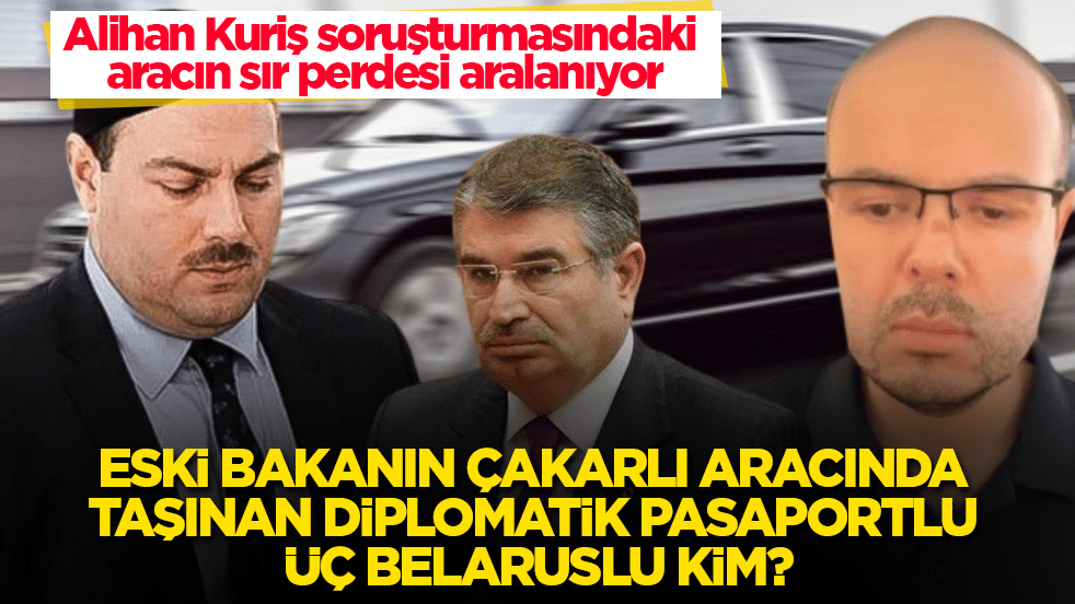 Alihan Kuriş soruşturmasındaki aracın sır perdesi aralanıyor! Eski bakanın çakarlı aracında taşınan diplomatik pasaportlu üç Belaruslu kim?