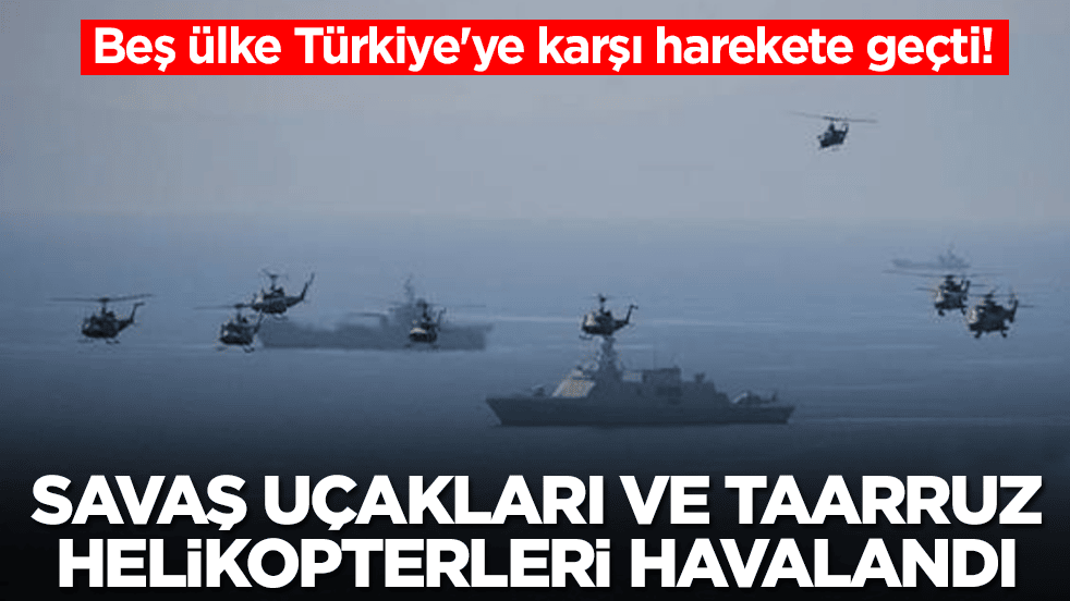 Beş ülke Türkiye'ye karşı harekete geçti: Savaş gemileri ilerledi, savaş uçakları ve taarruz helikopterleri havalandı