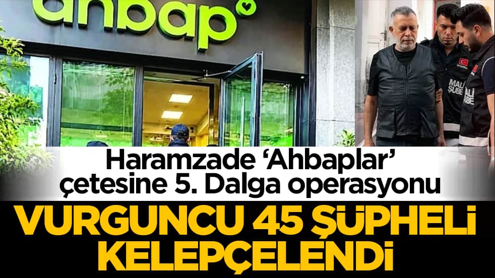 Haramzade ‘Ahbaplar’ çetesine 5. Dalga operasyonu: Vurguncu 45 şüpheli kelepçelendi!