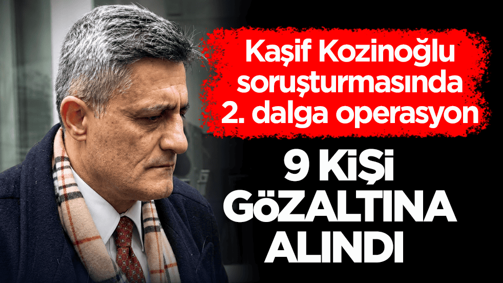 Kaşif Kozinoğlu soruşturmasında 2. dalga operasyon: 9 kişi daha gözaltına alındı