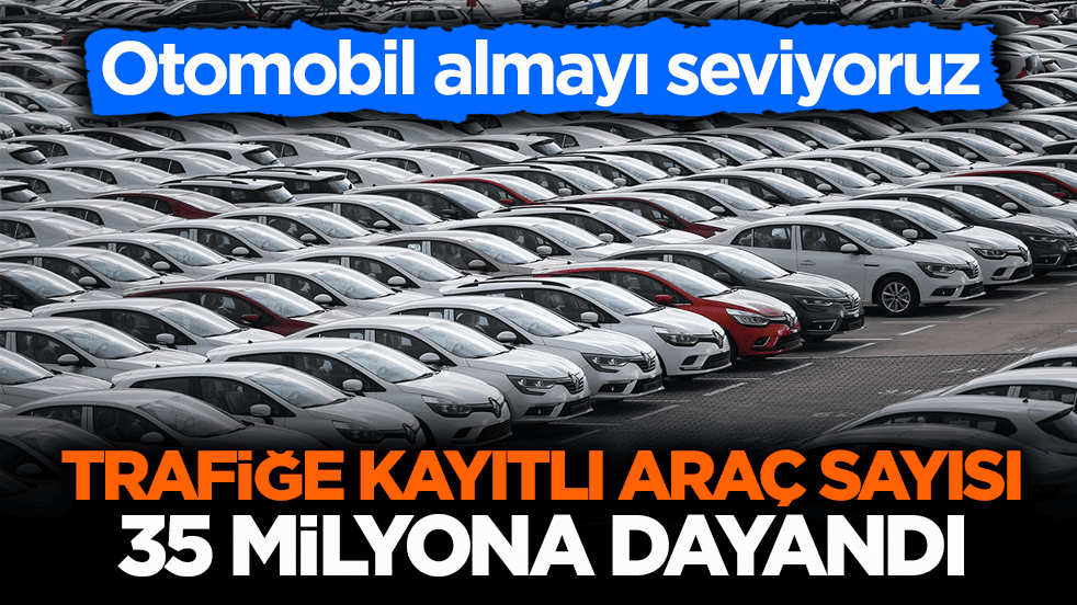Otomobil almayı seviyoruz! Trafiğe kayıtlı araç sayısı 35 milyona dayandı