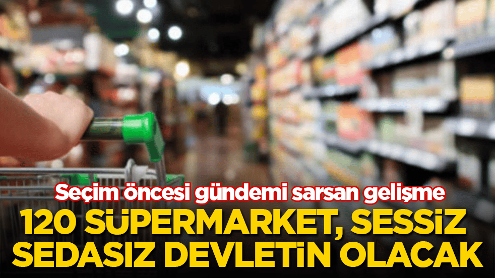 Seçim öncesi gündemi sarsan gelişme! 120 süpermarket, sessiz sedasız devletin olacak