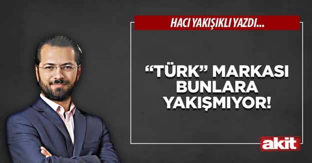 “Türk” markası bunlara yakışmıyor!