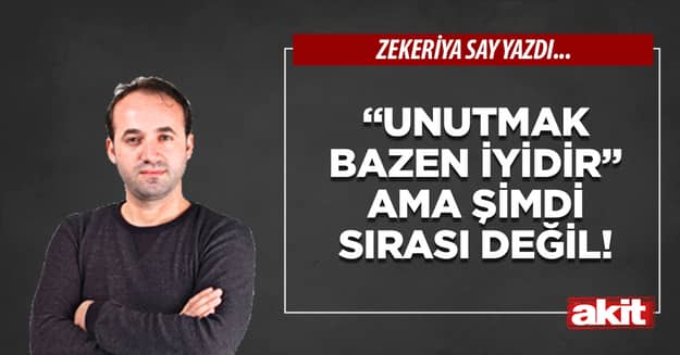 “Unutmak bazen iyidir” ama şimdi sırası değil!