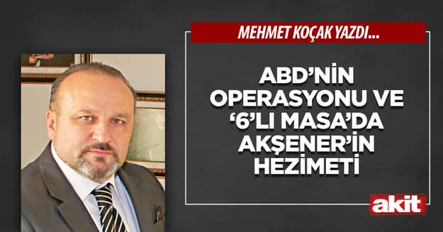 ABD’nin operasyonu ve ‘6’lı Masa’da Akşener’in hezimeti 