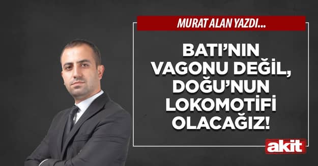 Batı’nın vagonu değil, Doğu’nun lokomotifi olacağız!