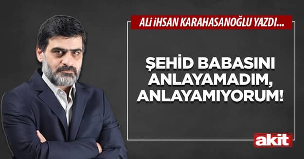 Şehid babasını anlayamadım, anlayamıyorum!