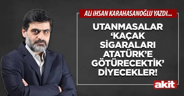 Utanmasalar ‘kaçak sigaraları Atatürk’e götürecektik’ diyecekler!