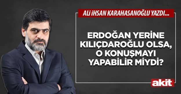 Erdoğan yerine Kılıçdaroğlu olsa, o konuşmayı yapabilir miydi?