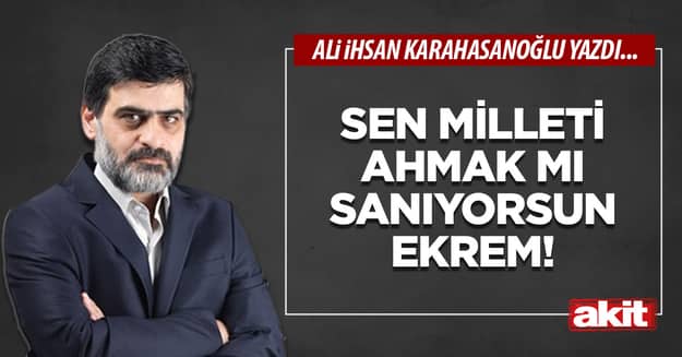 Sen milleti ahmak mı sanıyorsun Ekrem!