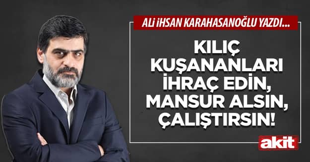 Kılıç kuşananları ihraç edin, Mansur alsın, çalıştırsın!