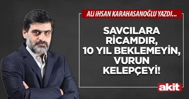 Savcılara ricamdır, 10 yıl beklemeyin, vurun kelepçeyi!
