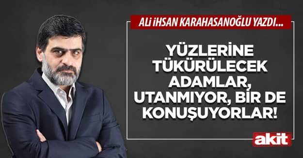 Yüzlerine tükürülecek adamlar, utanmıyor, bir de konuşuyorlar!