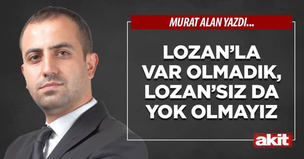 Lozan’la var olmadık, Lozan’sız da yok olmayız