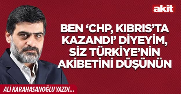 Ben ‘CHP, Kıbrıs’ta kazandı’ diyeyim, siz Türkiye’nin akibetini düşünün