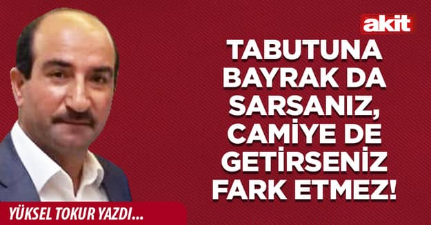 Tabutuna bayrak da sarsanız, camiye de getirseniz fark etmez!