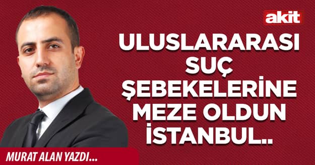 Uluslararası suç şebekelerine meze oldun İstanbul..