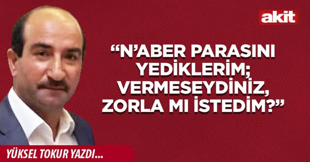 “N’aber parasını yediklerim; vermeseydiniz, zorla mı istedim?”