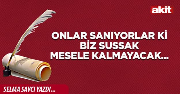 Onlar sanıyorlar ki biz sussak mesele kalmayacak...