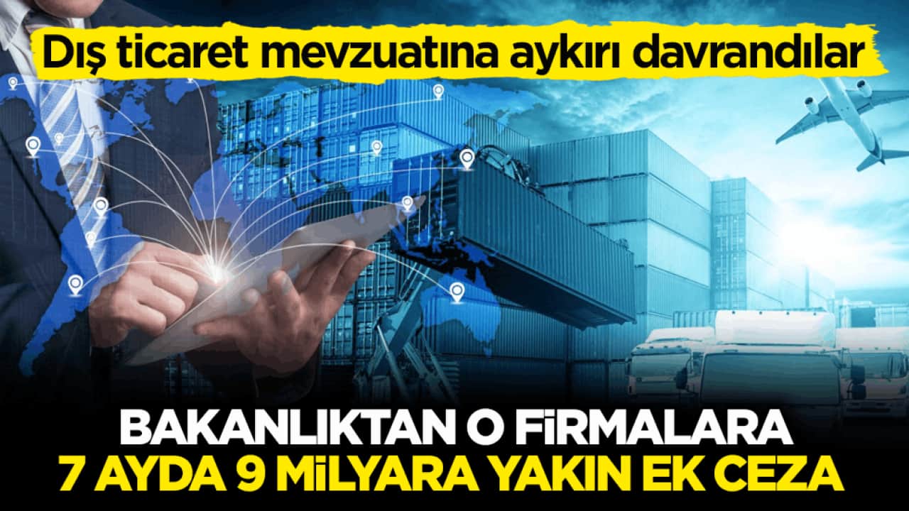 Dış ticaret mevzuatına aykırı davrandılar! Bakanlıktan o firmalara 7 ayda 9 milyara yakın ek ceza 