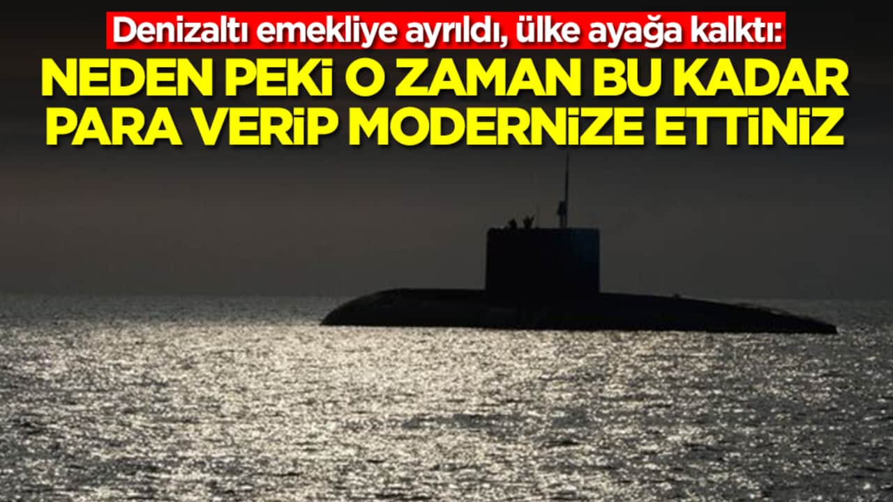 Denizaltı emekliye ayrıldı, ülke ayağa kalktı: Neden peki o zaman bu kadar para verip modernize ettiniz