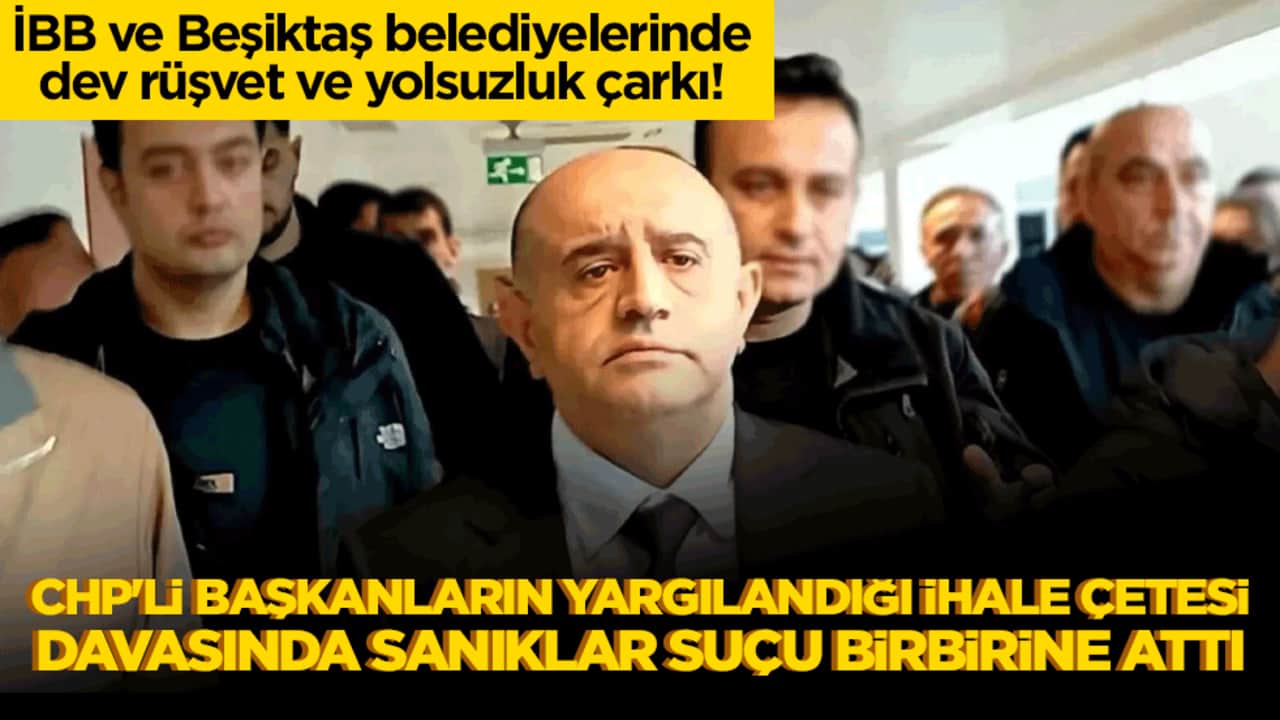 İBB ve Beşiktaş belediyelerinde dev rüşvet ve yolsuzluk çarkı! CHP'li başkanların yargılandığı ihale çetesi davasında sanıklar suçu birbirine attı!