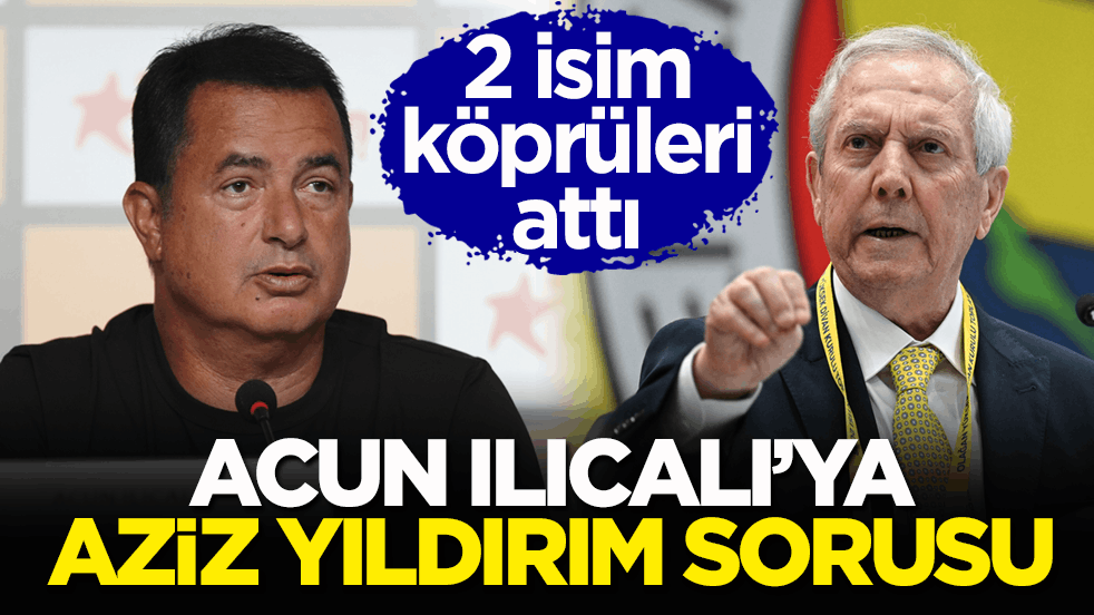 2 isim köprüleri attı! Acun Ilıcalı’ya Aziz Yıldırım sorusu