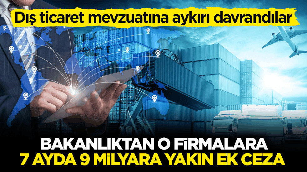 Dış ticaret mevzuatına aykırı davrandılar! Bakanlıktan o firmalara 7 ayda 9 milyara yakın ek ceza 