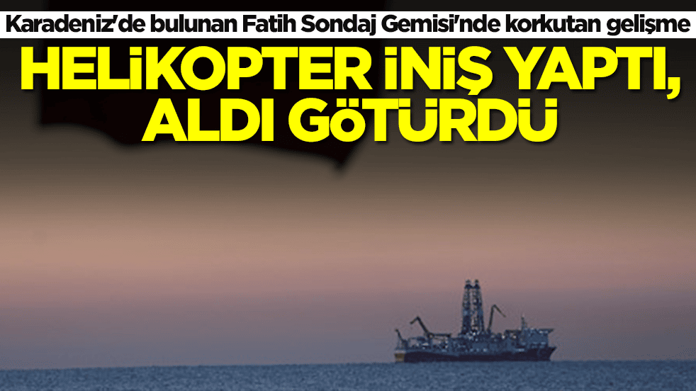 Karadeniz'de bulunan Fatih Sondaj Gemisi'nde korkutan gelişme! Helikopter iniş yaptı, aldı götürdü