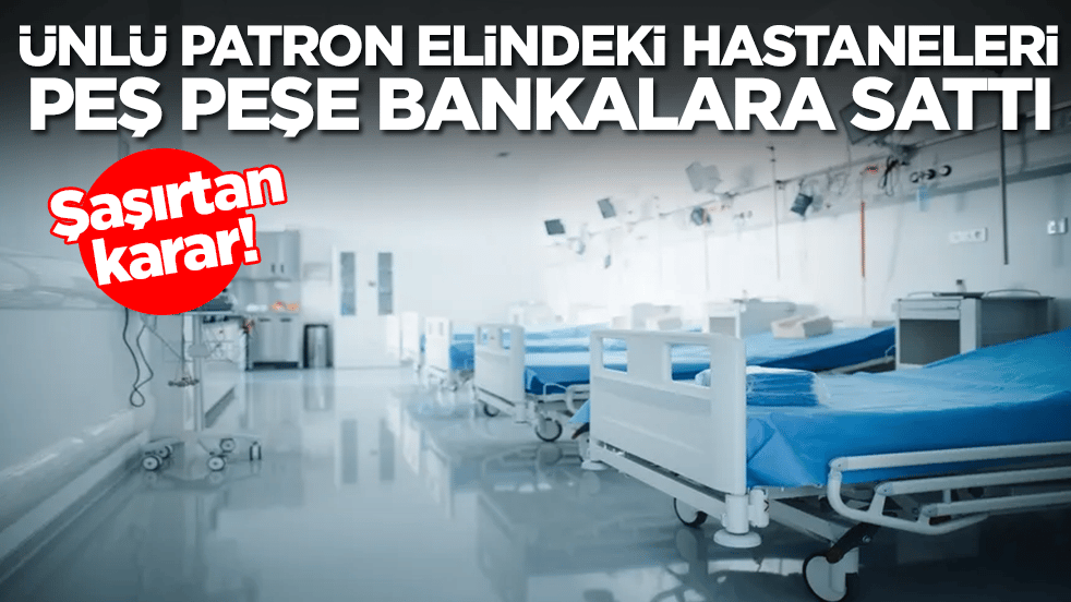 Şaşırtan karar: Ünlü patron elindeki hastaneleri peş peşe bankalara sattı