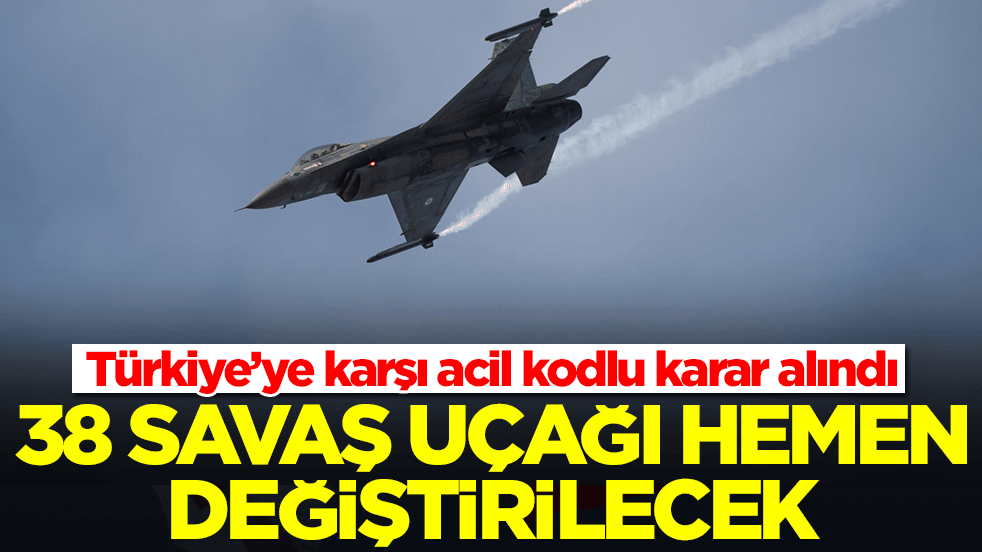 Türkiye’ye karşı acil kodlu karar alındı: 38 savaş uçağı hemen değiştirilecek