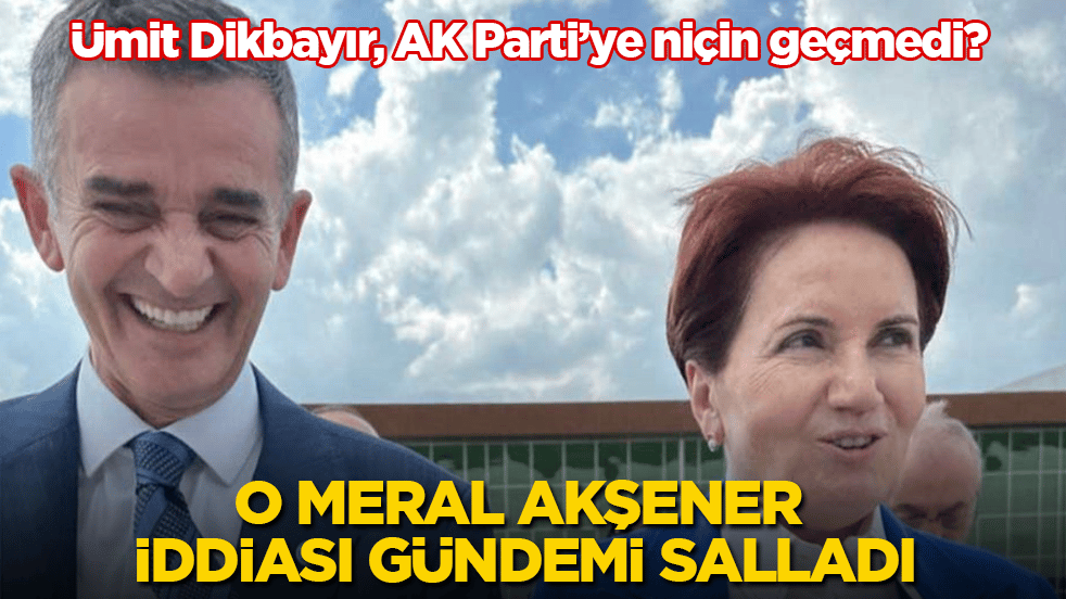 Ümit Dikbayır, AK Parti’ye niçin geçmedi? O Meral Akşener iddiası gündemi salladı