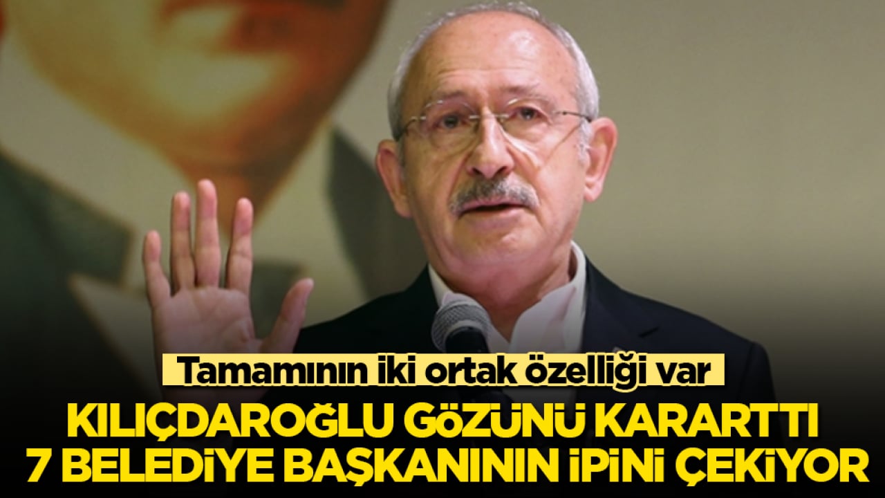 Kılıçdaroğlu gözünü kararttı, 7 belediye başkanının ipini çekiyor! Tamamının iki ortak özelliği var