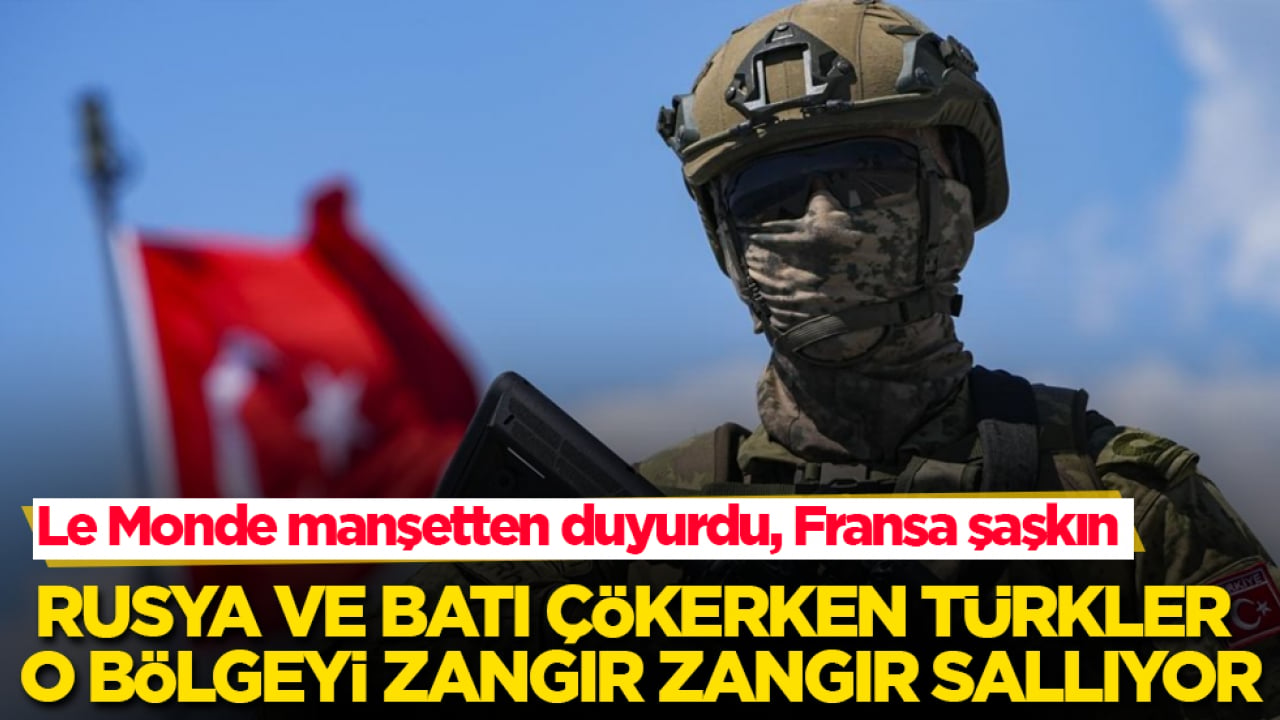 Le Monde manşetten duyurdu, Fransa şaşkın! Rusya ve Batı çökerken Türkler o bölgeyi zangır zangır sallıyor