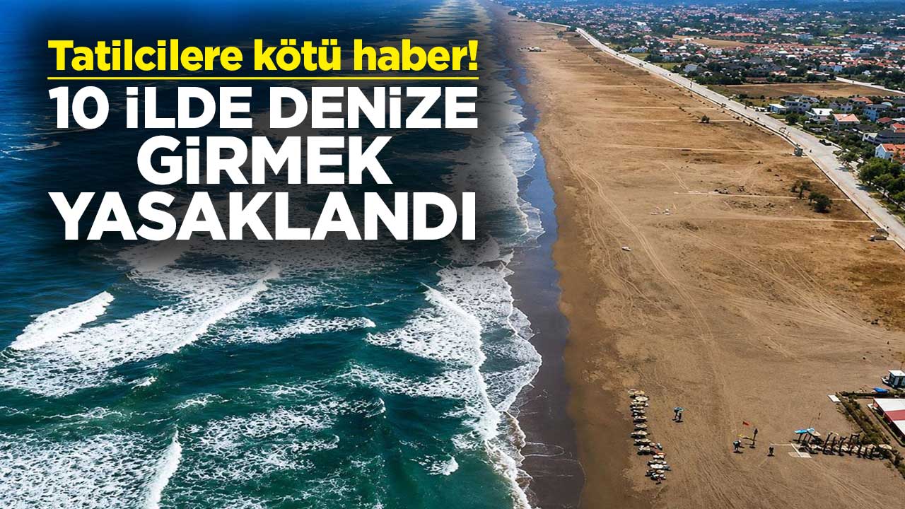 Tatilcilere kötü haber! 10 ilde denize girmek yasaklandı