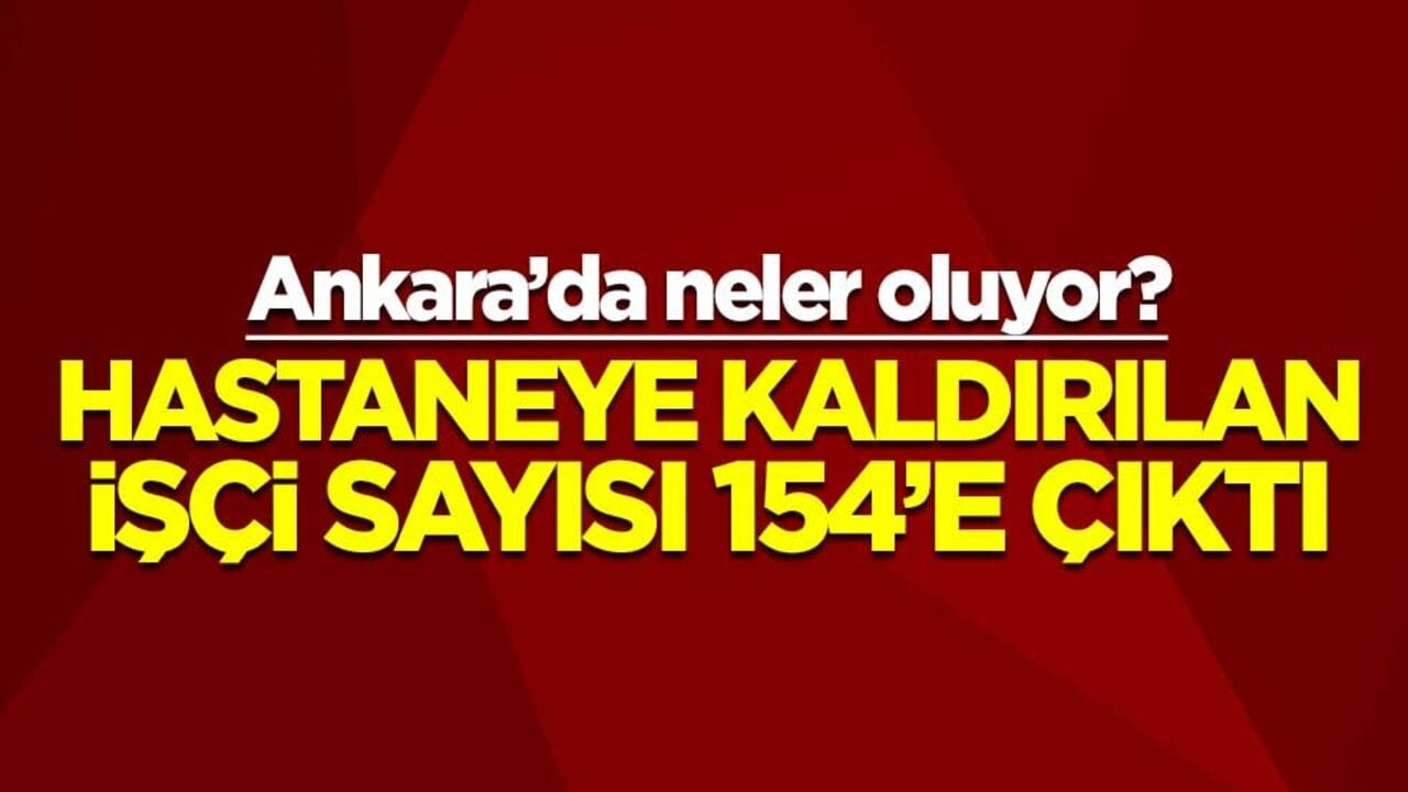 Ankara’da neler oluyor? Hastaneye kaldırılan işçi sayısı 154’e çıktı