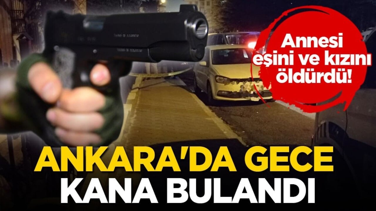 Annesi, eşini ve kızını öldürdü! Ankara'da gece kana bulandı