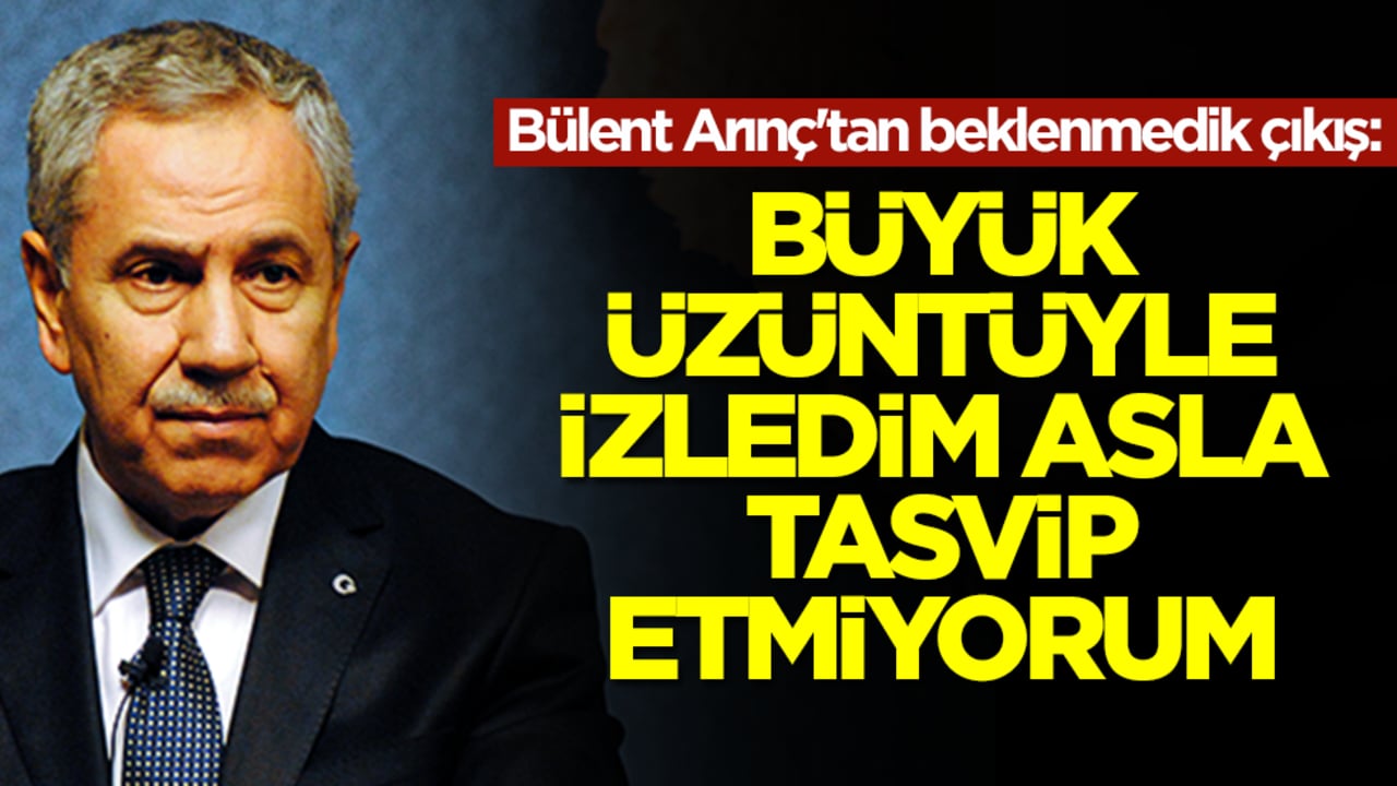 Bülent Arınç'tan beklenmedik çıkış: Büyük üzüntüyle izledim asla tasvip etmiyorum