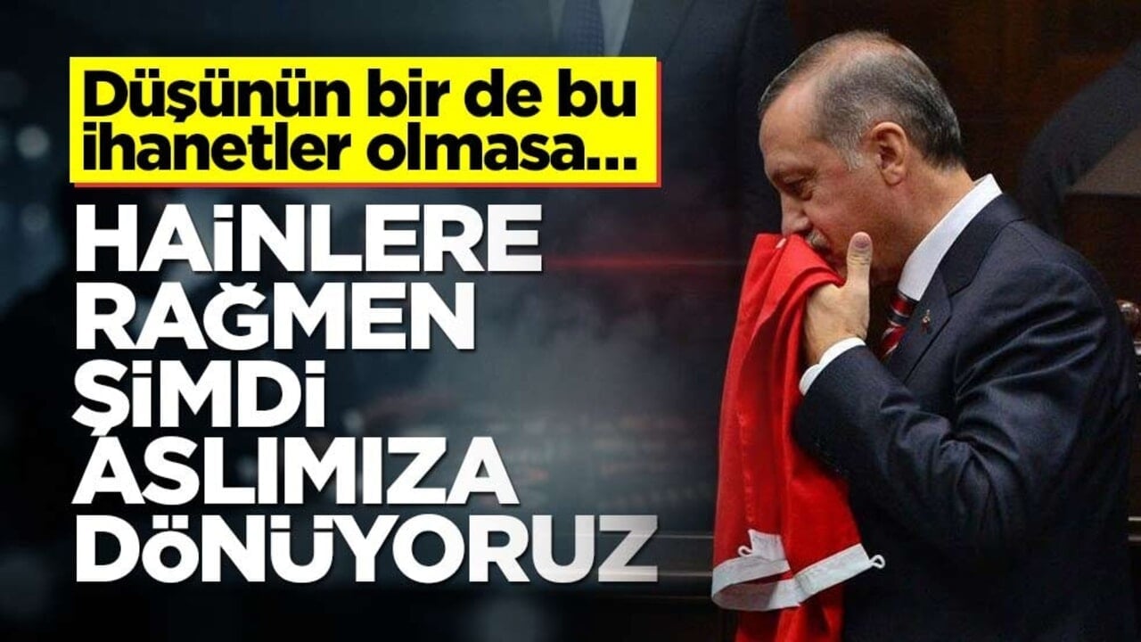 Düşünün bir de bu ihanetler olmasa… Hainlere rağmen şimdi aslımıza dönüyoruz