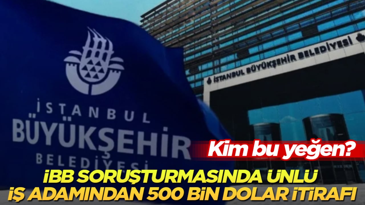 İBB soruşturmasında ünlü iş adamından 500 bin dolar itirafı! Kim bu yeğen?