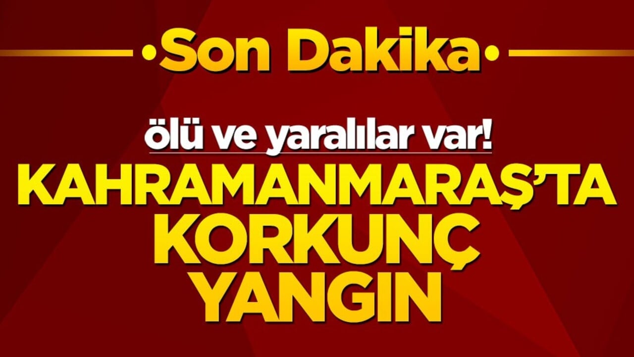 Kahramanmaraş'ta korkunç yangın! Ölü ve yaralılar var